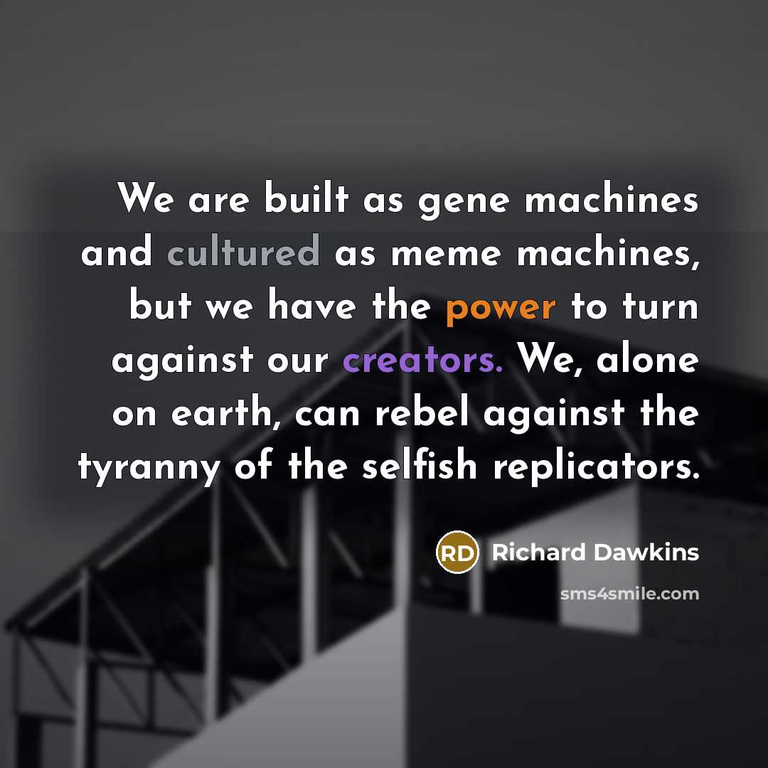“We are built as gene machines and cultured as meme machines, but we have the power to turn against our creators. We, alone on earth, can rebel against the tyranny of the selfish replicators.” quote by Richard Dawkins