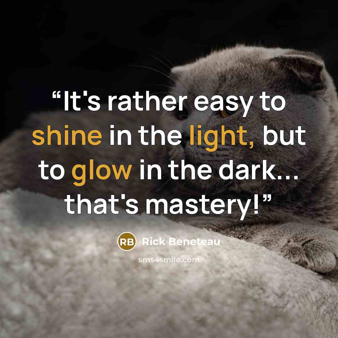 “It's rather easy to shine in the light, but to glow in the dark... that's mastery!” quote by Rick Beneteau