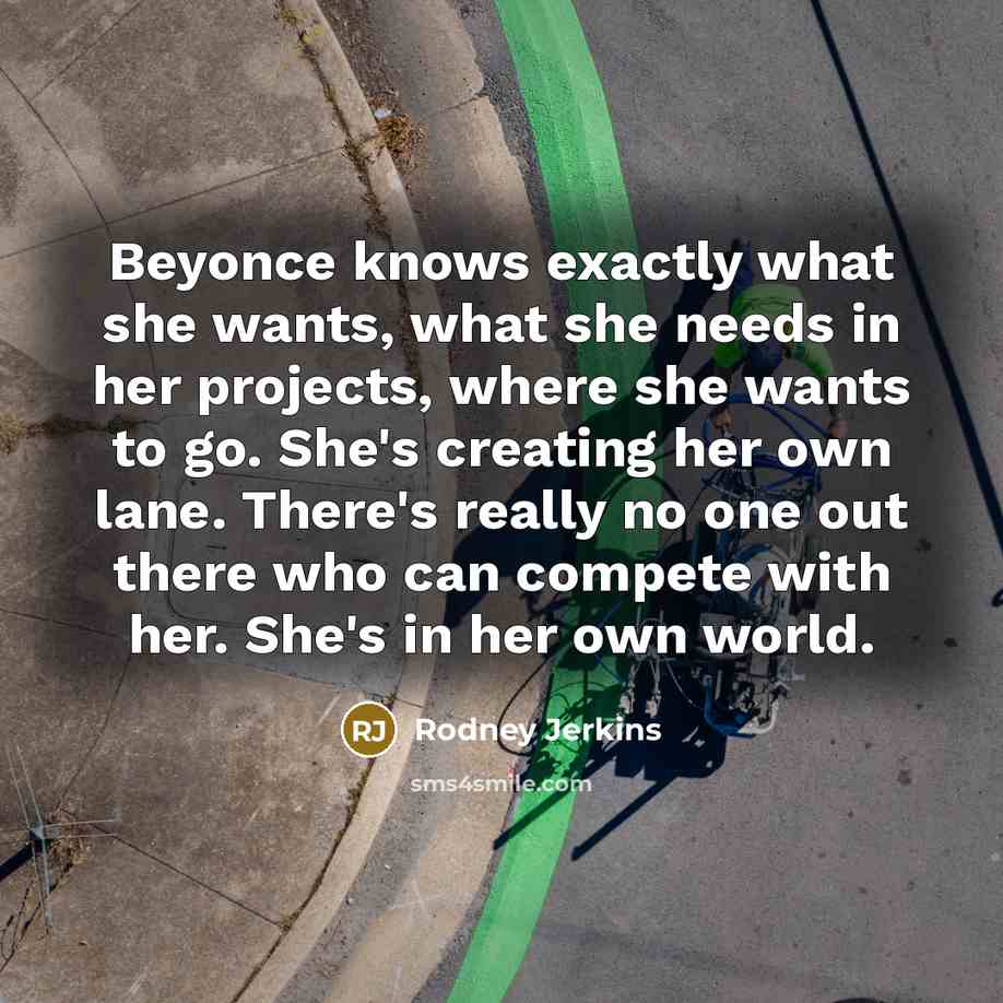 “Beyonce knows exactly what she wants, what she needs in her projects, where she wants to go. She's creating her own lane. There's really no one out there who can compete with her. She's in her own world.” quote by Rodney Jerkins