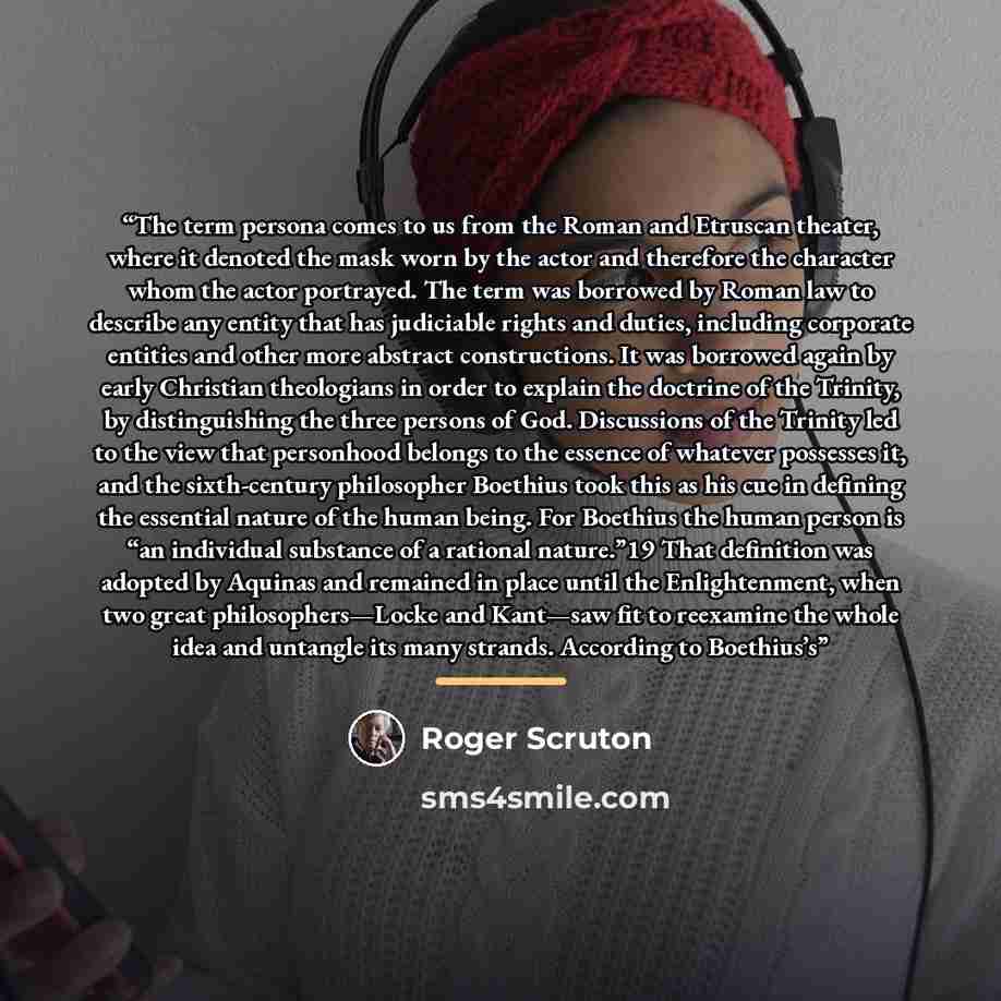 “The term persona comes to us from the Roman and Etruscan theater, where it denoted the mask worn by the actor and therefore the character whom the actor portrayed. The term was borrowed by Roman law to describe any entity that has judiciable rights and duties, including corporate entities and…” quote by Roger Scruton