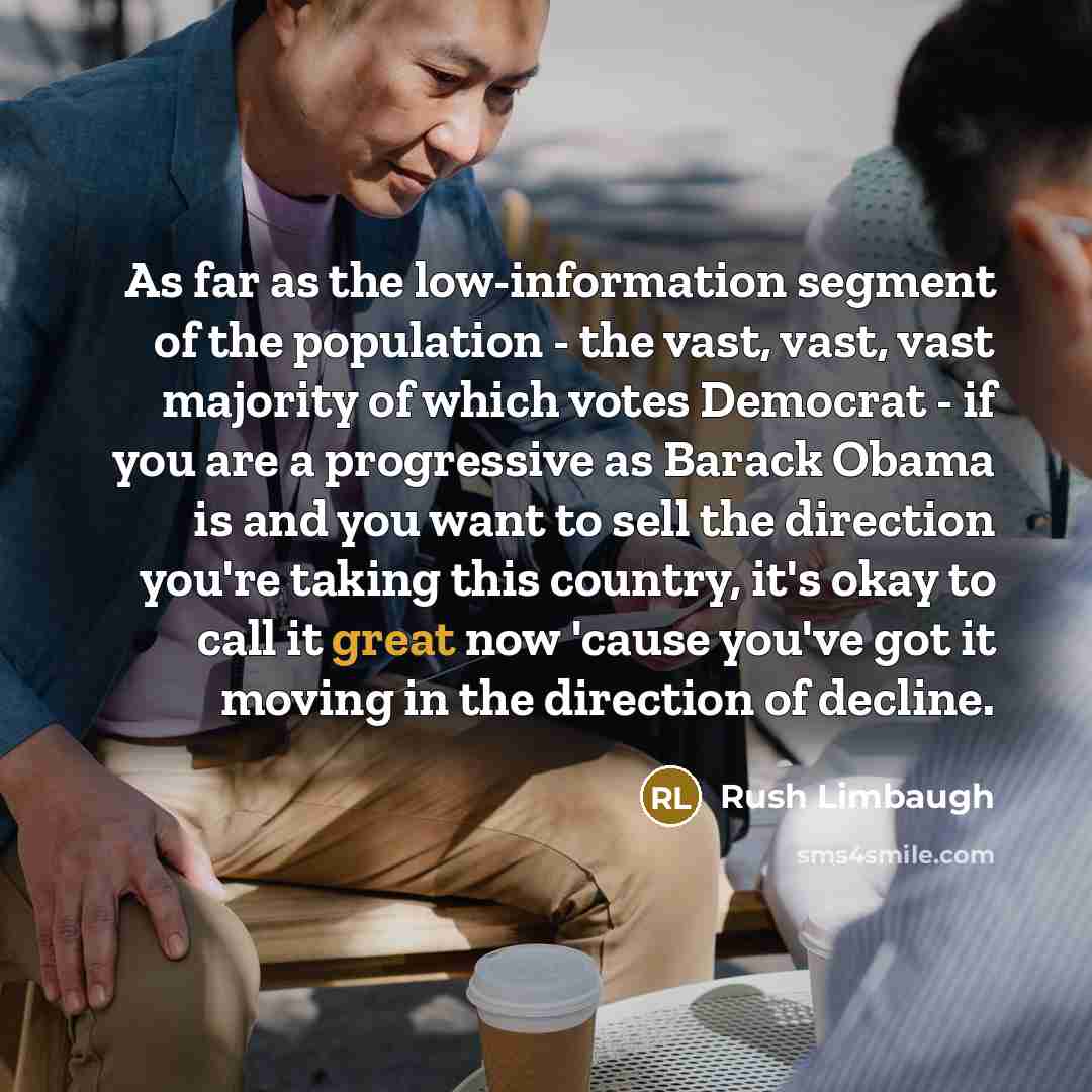 “As far as the low-information segment of the population - the vast, vast, vast majority of which votes Democrat - if you are a progressive as Barack Obama is and you want to sell the direction you're taking this country, it's okay to call it great now 'cause you've got it moving in the direction…” quote by Rush Limbaugh