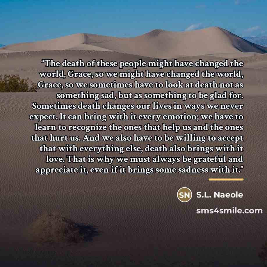 “The death of these people might have changed the world, Grace, so we might have changed the world, Grace, so we sometimes have to look at death not as something sad, but as something to be glad for. Sometimes death changes our lives in ways we never expect. It can bring with it every emotion; we…” quote by S.L. Naeole