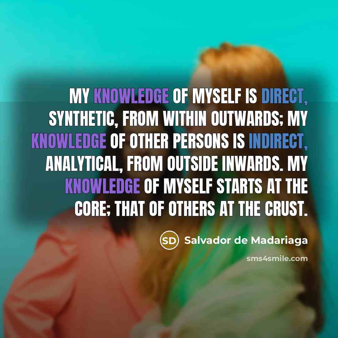 “My knowledge of myself is direct, synthetic, from within outwards; my knowledge of other persons is indirect, analytical, from outside inwards. My knowledge of myself starts at the core; that of others at the crust.” quote by Salvador de Madariaga