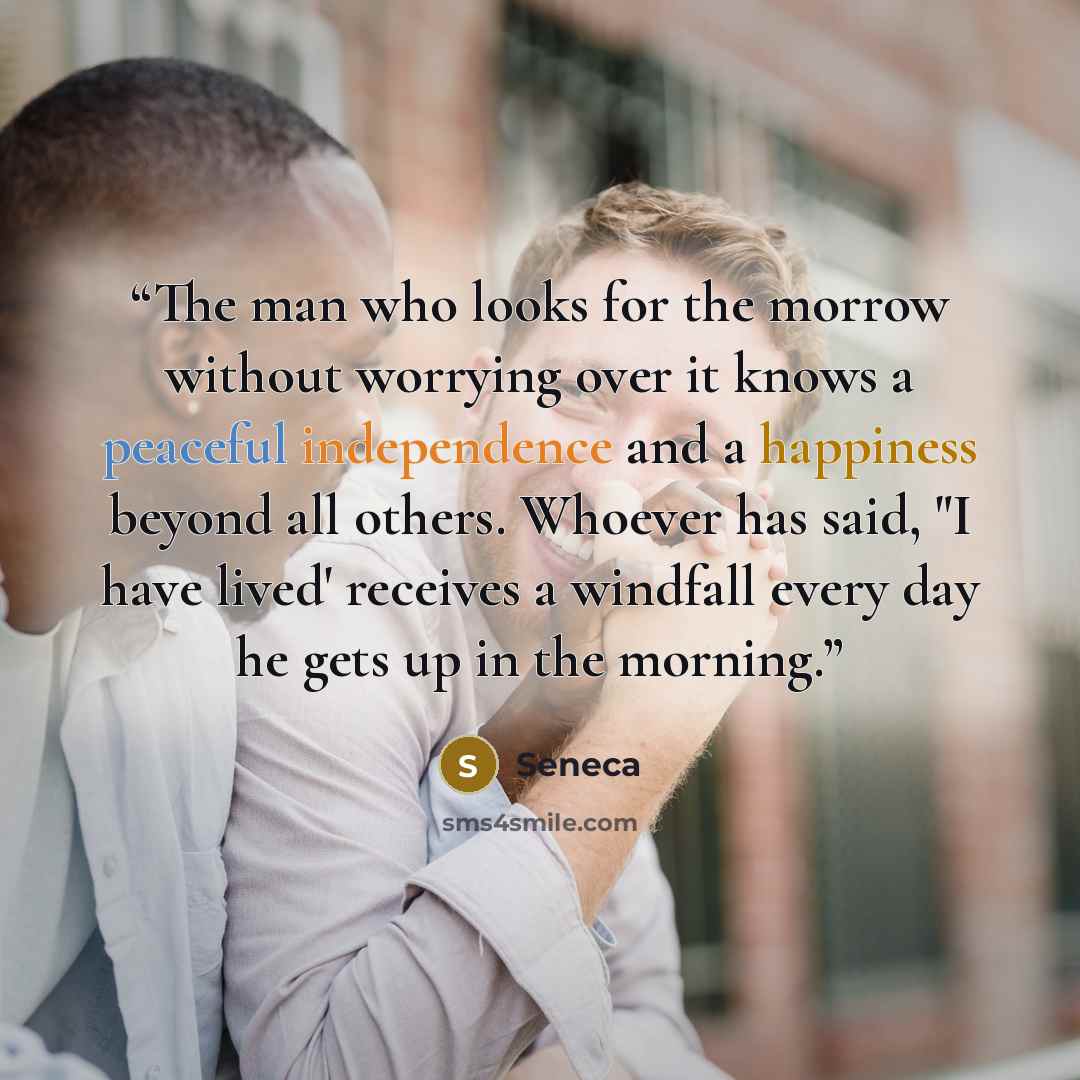 “The man who looks for the morrow without worrying over it knows a peaceful independence and a happiness beyond all others. Whoever has said, "I have lived' receives a windfall every day he gets up in the morning.” quote by Seneca