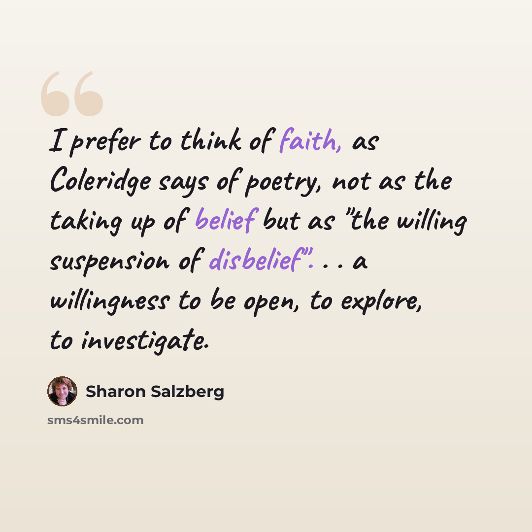 “I prefer to think of faith, as Coleridge says of poetry, not as the taking up of belief but as "the willing suspension of disbelief". . . a willingness to be open, to explore, to investigate.” quote by Sharon Salzberg