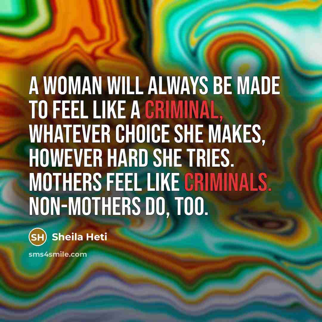 “A woman will always be made to feel like a criminal, whatever choice she makes, however hard she tries. Mothers feel like criminals. Non-mothers do, too.” quote by Sheila Heti