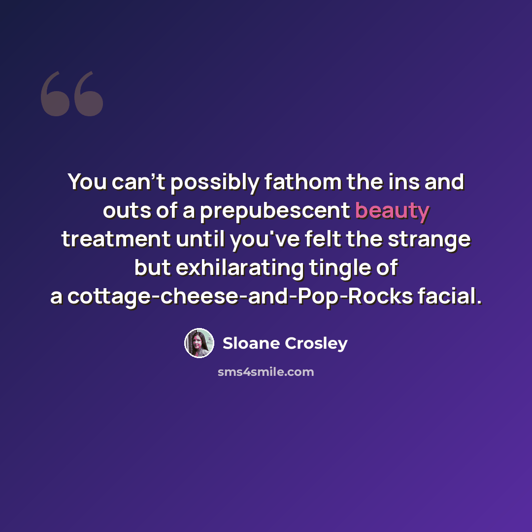 “You can't possibly fathom the ins and outs of a prepubescent beauty treatment until you've felt the strange but exhilarating tingle of a cottage-cheese-and-Pop-Rocks facial.” quote by Sloane Crosley