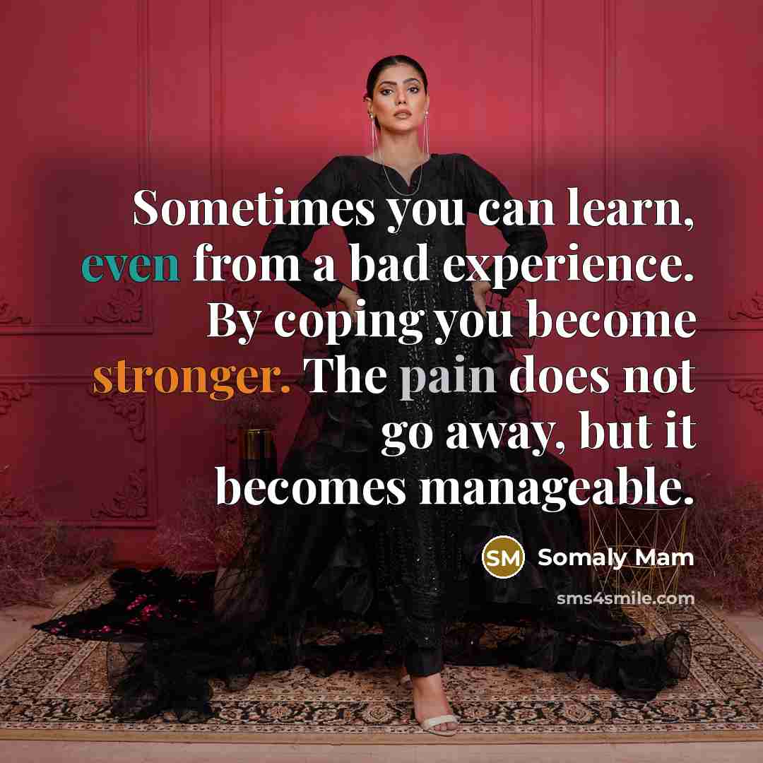 “Sometimes you can learn, even from a bad experience. By coping you become stronger. The pain does not go away, but it becomes manageable.” quote by Somaly Mam