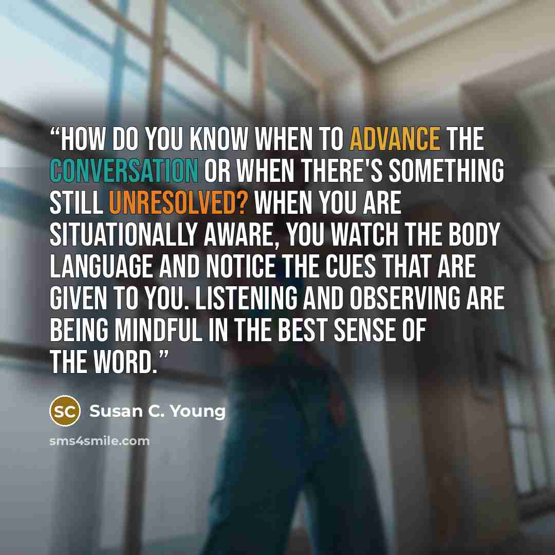 “How do you know when to advance the conversation or when there's something still unresolved? When you are situationally aware, you watch the body language and notice the cues that are given to you. Listening and observing are being mindful in the best sense of the word.” quote by Susan C. Young