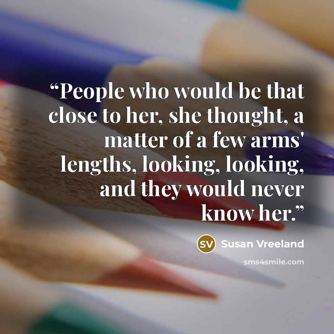 “People who would be that close to her, she thought, a matter of a few arms' lengths, looking, looking, and they would never know her.” quote by Susan Vreeland
