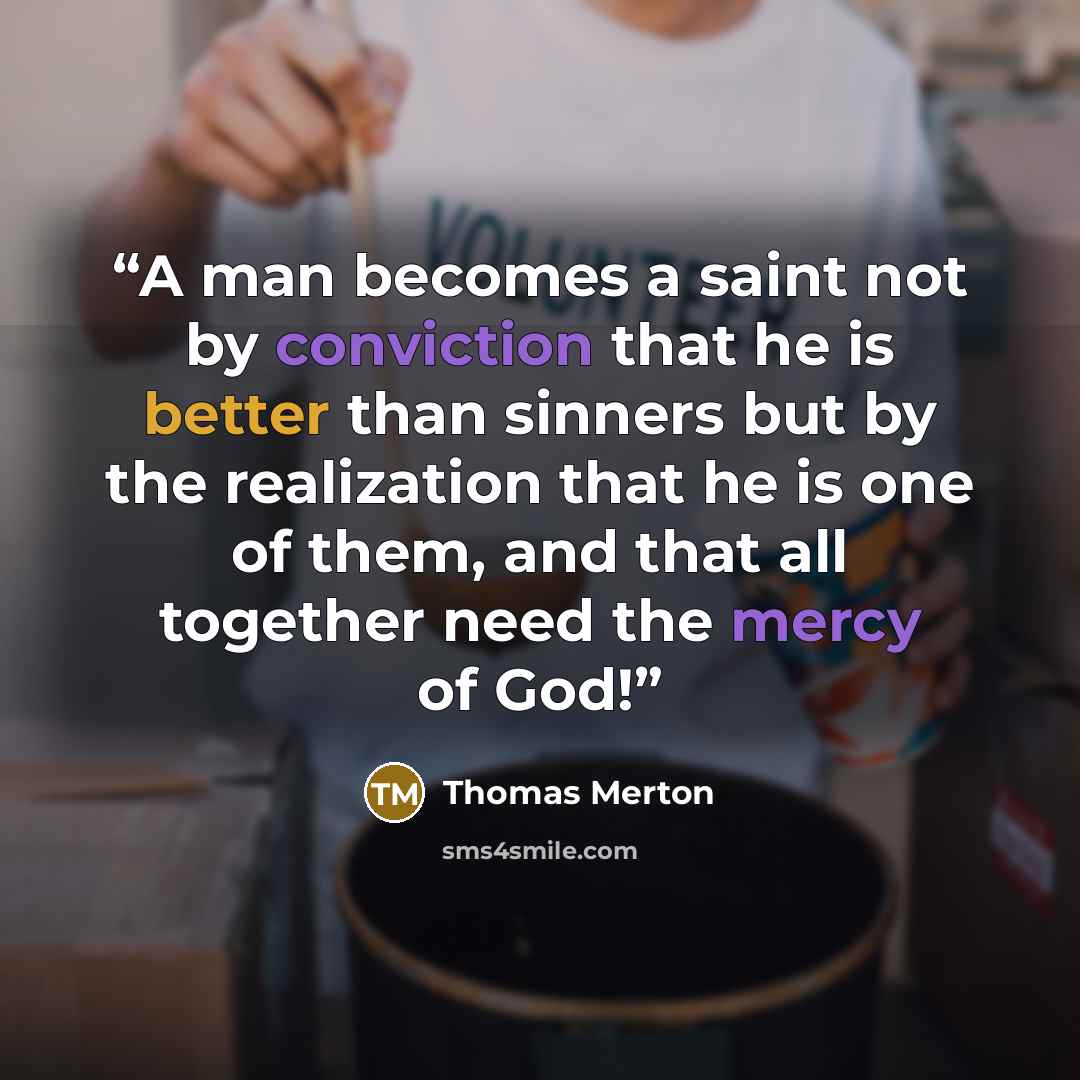 “A man becomes a saint not by conviction that he is better than sinners but by the realization that he is one of them, and that all together need the mercy of God!” quote by Thomas Merton