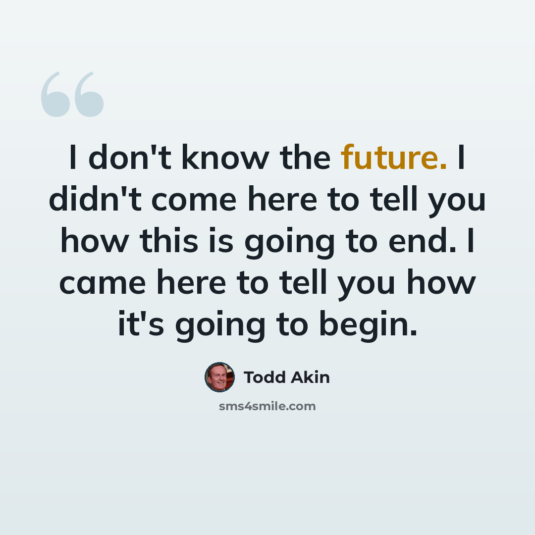 “I don't know the future. I didn't come here to tell you how this is going to end. I came here to tell you how it's going to begin.” quote by Todd Akin
