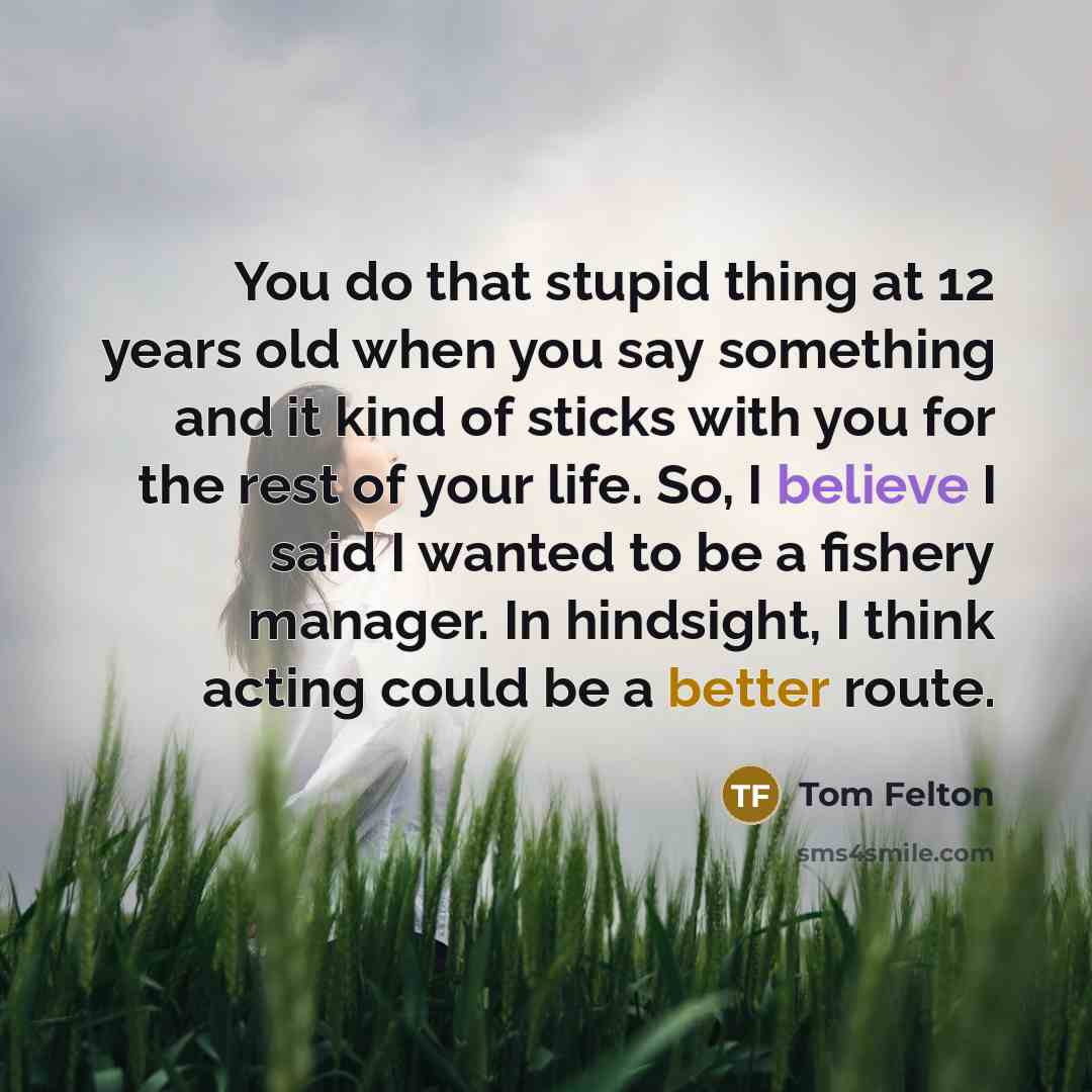 “You do that stupid thing at 12 years old when you say something and it kind of sticks with you for the rest of your life. So, I believe I said I wanted to be a fishery manager. In hindsight, I think acting could be a better route.” quote by Tom Felton
