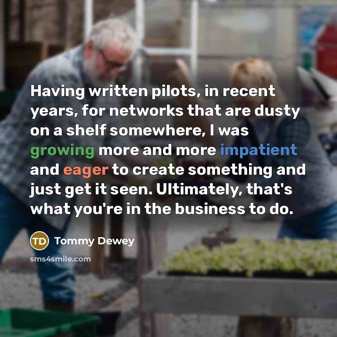 “Having written pilots, in recent years, for networks that are dusty on a shelf somewhere, I was growing more and more impatient and eager to create something and just get it seen. Ultimately, that's what you're in the business to do.” quote by Tommy Dewey