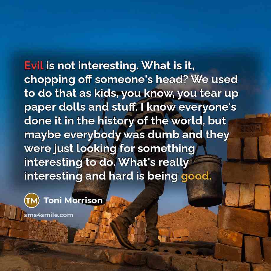 “Evil is not interesting. What is it, chopping off someone's head? We used to do that as kids, you know, you tear up paper dolls and stuff. I know everyone's done it in the history of the world, but maybe everybody was dumb and they were just looking for something interesting to do. What's really…” quote by Toni Morrison
