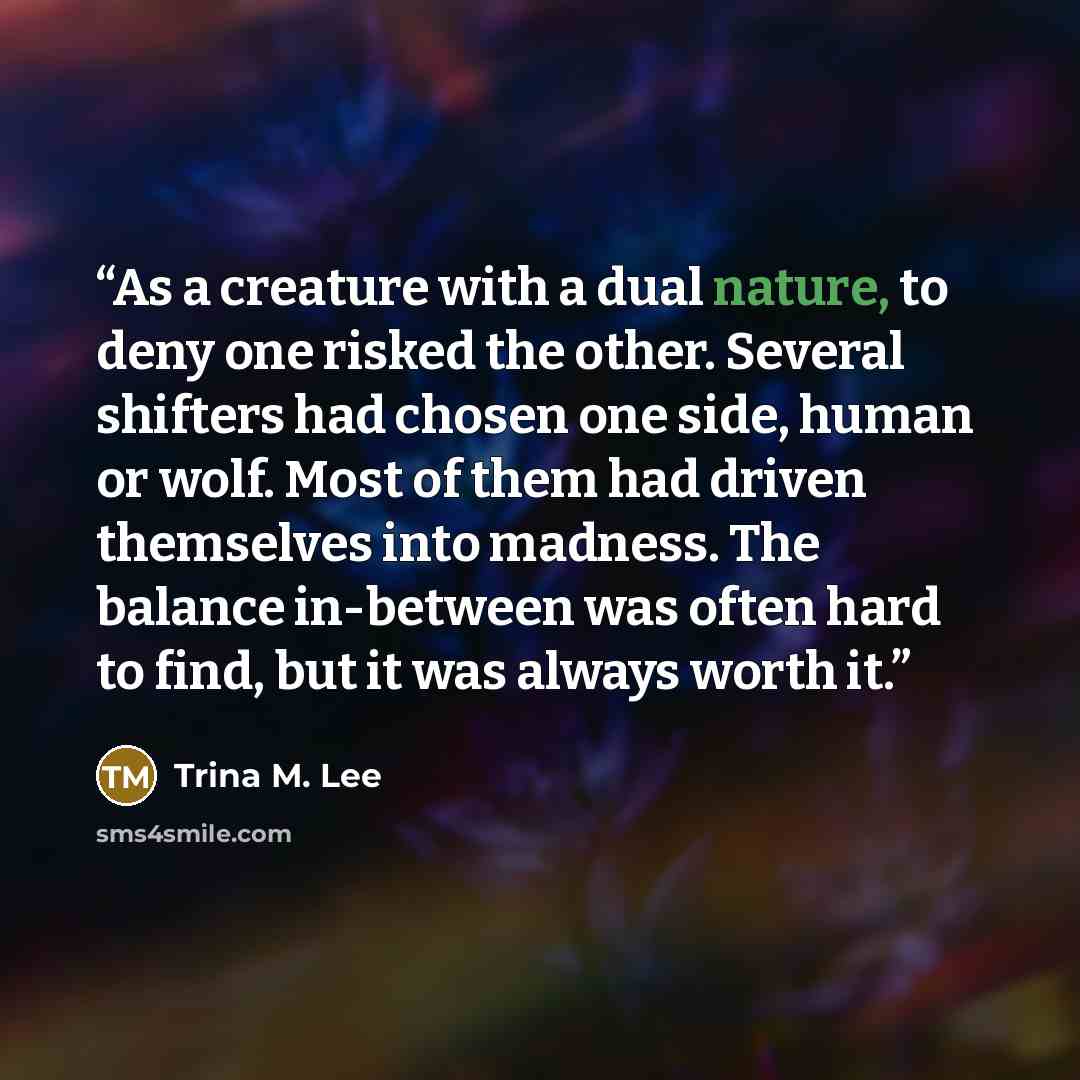 “As a creature with a dual nature, to deny one risked the other. Several shifters had chosen one side, human or wolf. Most of them had driven themselves into madness. The balance in-between was often hard to find, but it was always worth it.” quote by Trina M. Lee