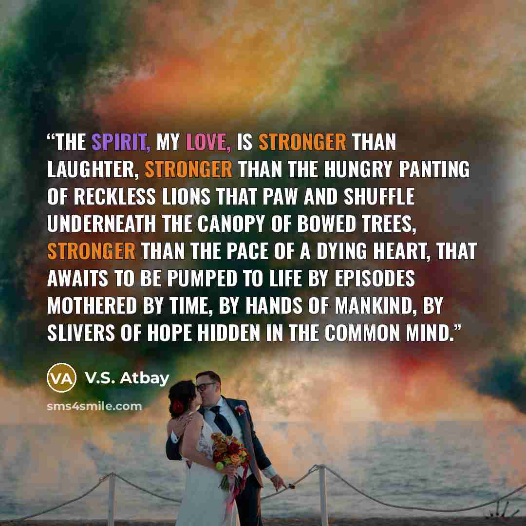 “The spirit, my love, is stronger than laughter, stronger than the hungry panting of reckless lions that paw and shuffle underneath the canopy of bowed trees, stronger than the pace of a dying heart, that awaits to be pumped to life by episodes mothered by time, by hands of mankind, by slivers of…” quote by V.S. Atbay