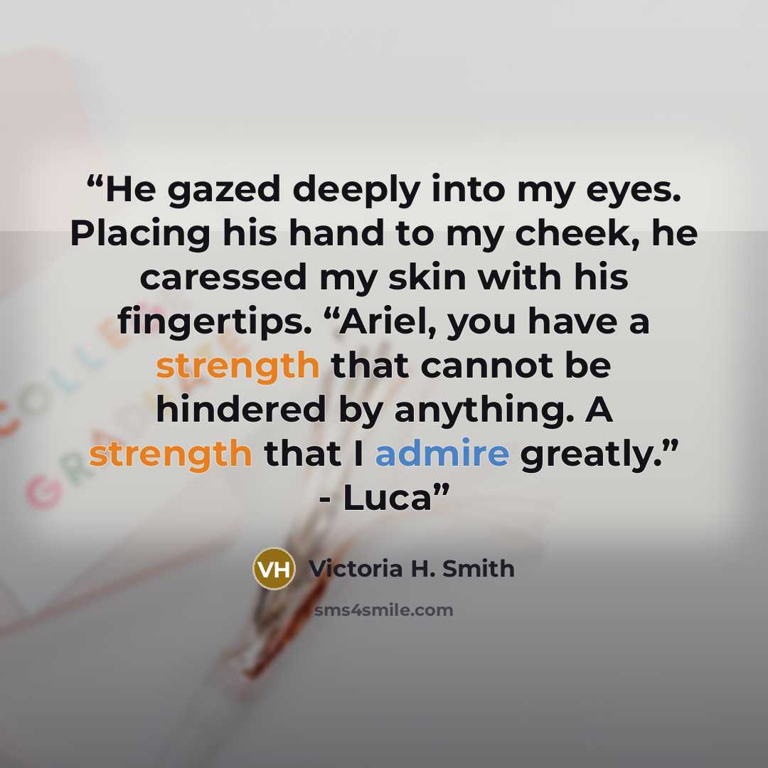 “He gazed deeply into my eyes. Placing his hand to my cheek, he caressed my skin with his fingertips. “Ariel, you have a strength that cannot be hindered by anything. A strength that I admire greatly.” - Luca” quote by Victoria H. Smith