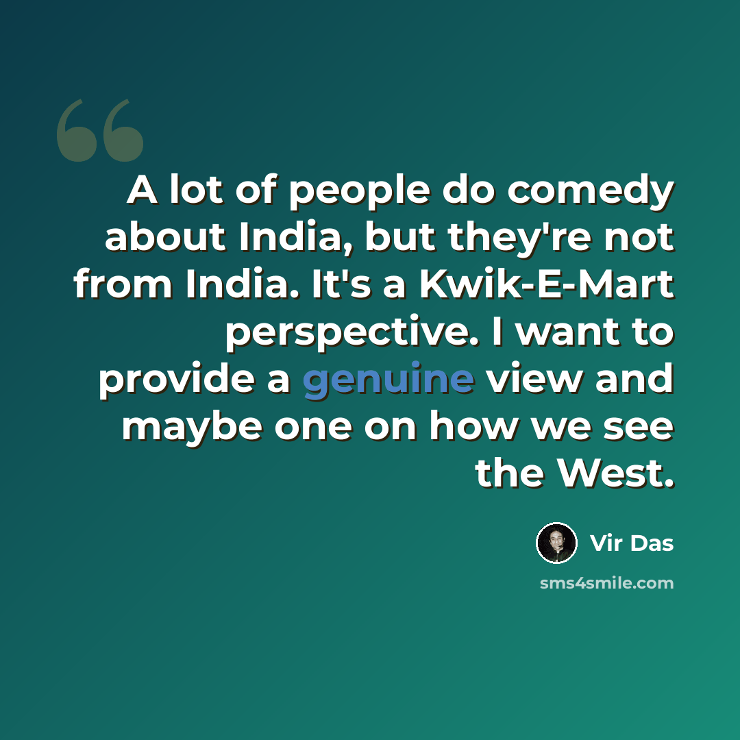 “A lot of people do comedy about India, but they're not from India. It's a Kwik-E-Mart perspective. I want to provide a genuine view and maybe one on how we see the West.” quote by Vir Das