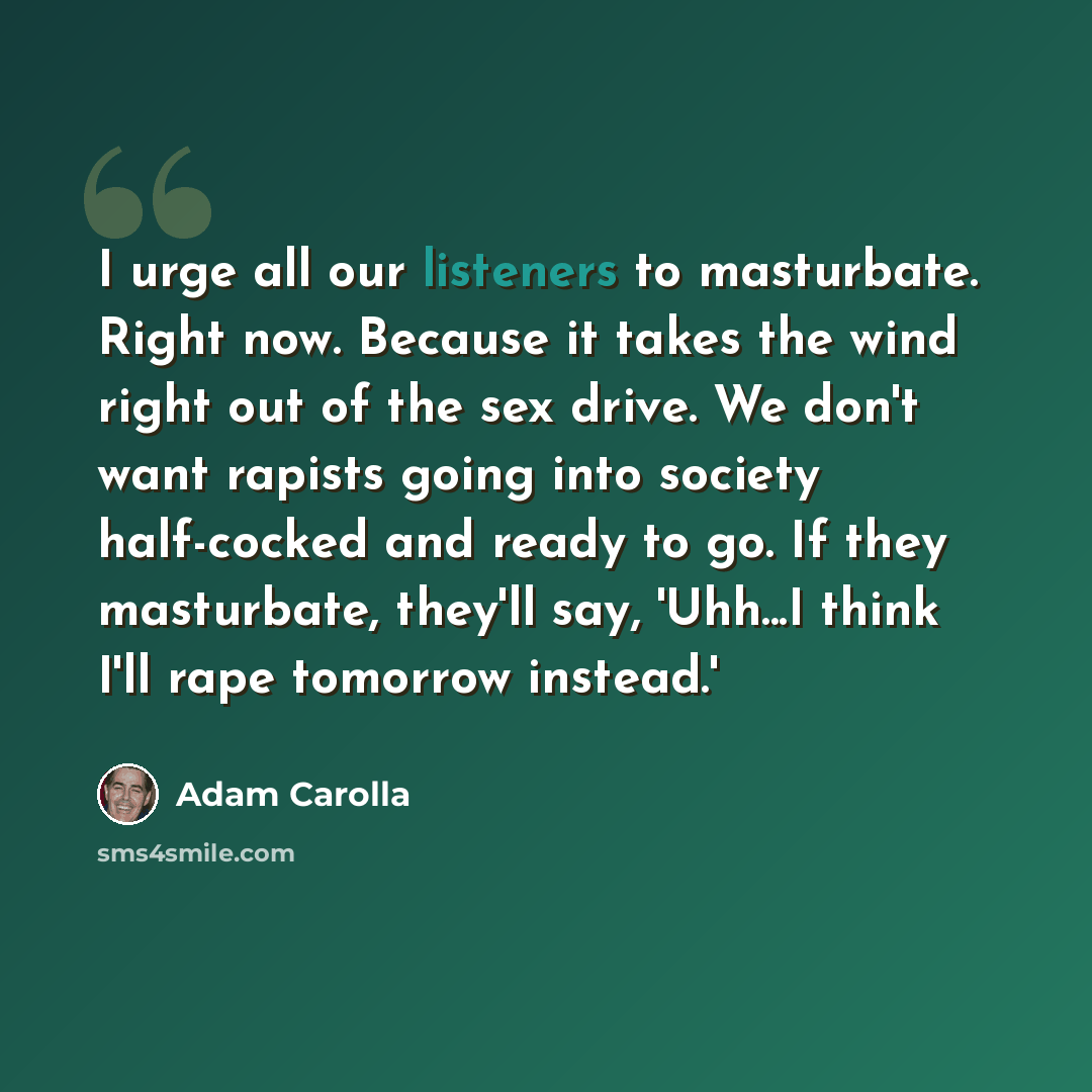 “I urge all our listeners to masturbate. Right now. Because it takes the wind right out of the sex drive. We don't want rapists going into society half-cocked and ready to go. If they masturbate, they'll say, 'Uhh...I think I'll rape tomorrow instead.'” quote by Adam Carolla