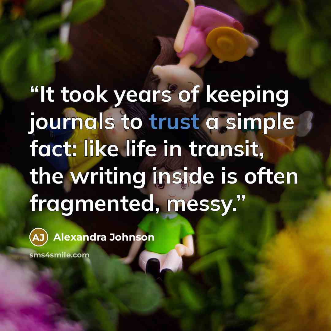 “It took years of keeping journals to trust a simple fact: like life in transit, the writing inside is often fragmented, messy.” quote by Alexandra Johnson
