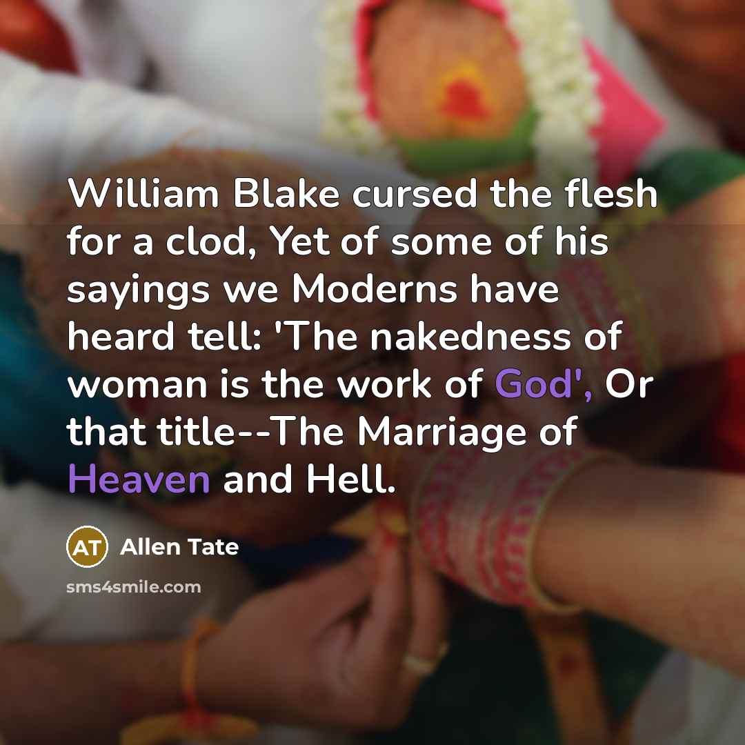 “William Blake cursed the flesh for a clod, Yet of some of his sayings we Moderns have heard tell: 'The nakedness of woman is the work of God', Or that title--The Marriage of Heaven and Hell.” quote by Allen Tate