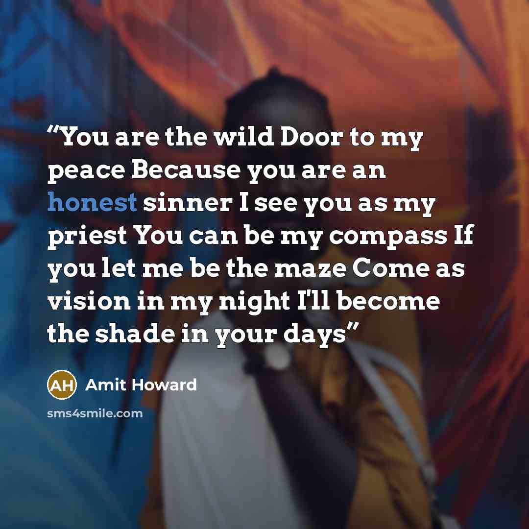 “You are the wild Door to my peace Because you are an honest sinner I see you as my priest You can be my compass If you let me be the maze Come as vision in my night I'll become the shade in your days” quote by Amit Howard