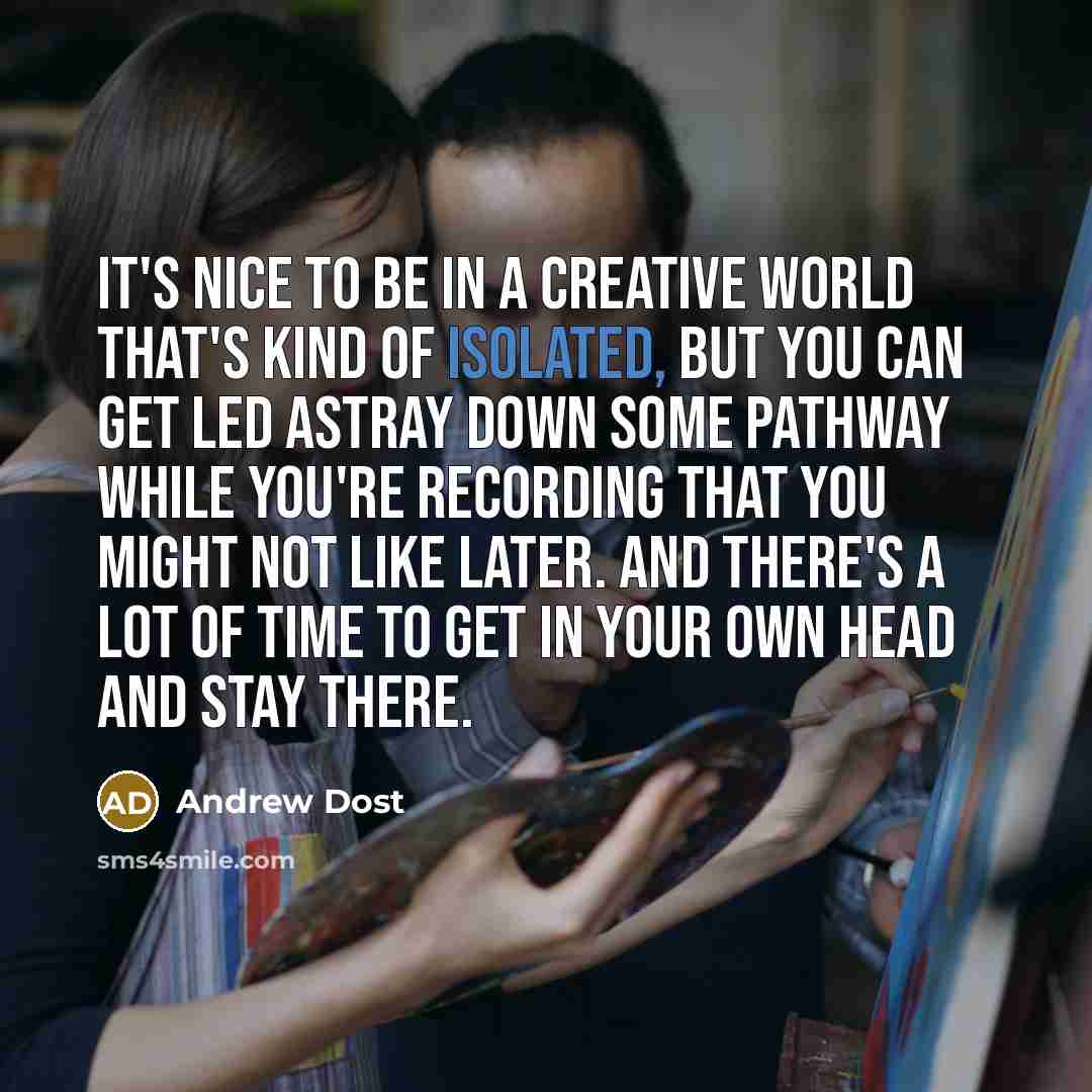 “It's nice to be in a creative world that's kind of isolated, but you can get led astray down some pathway while you're recording that you might not like later. And there's a lot of time to get in your own head and stay there.” quote by Andrew Dost