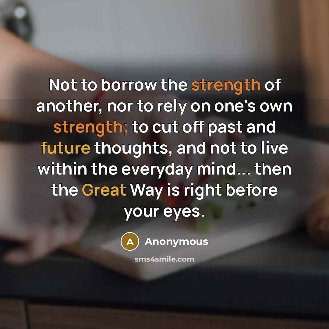 “Not to borrow the strength of another, nor to rely on one's own strength; to cut off past and future thoughts, and not to live within the everyday mind... then the Great Way is right before your eyes.” quote by Anonymous