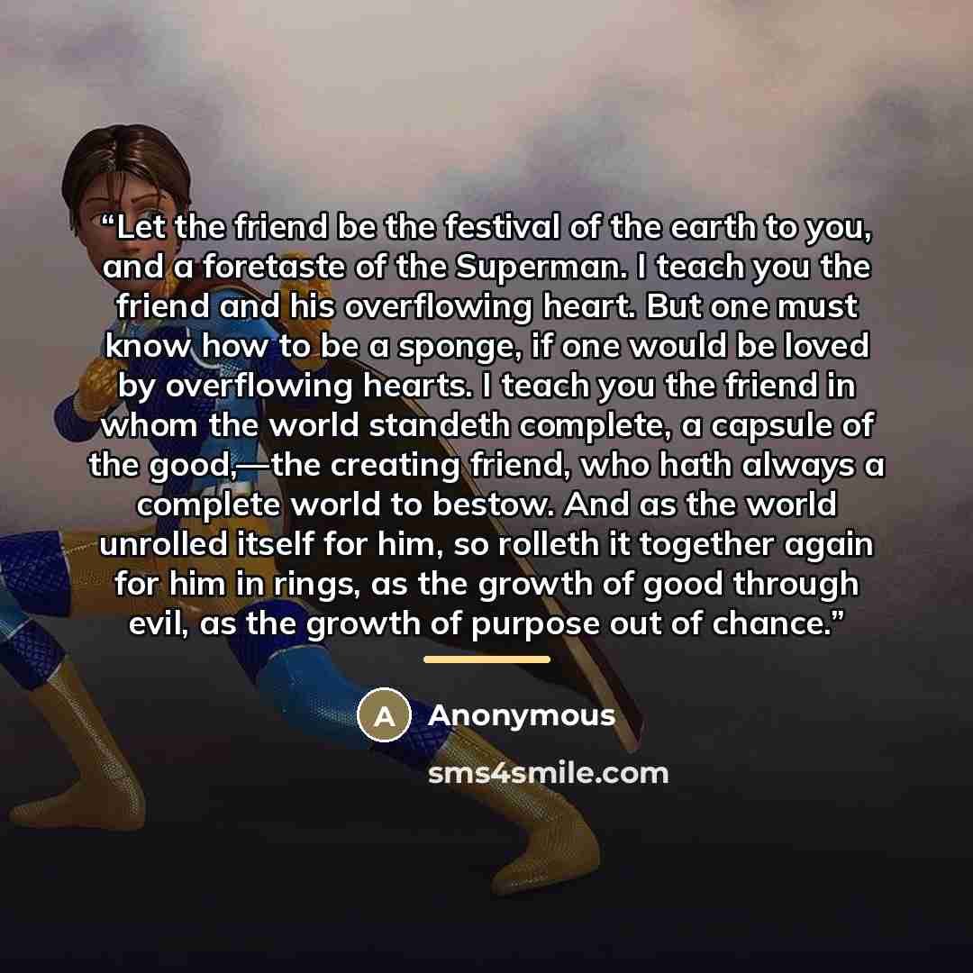 “Let the friend be the festival of the earth to you, and a foretaste of the Superman. I teach you the friend and his overflowing heart. But one must know how to be a sponge, if one would be loved by overflowing hearts. I teach you the friend in whom the world standeth complete, a capsule of the…” quote by Anonymous