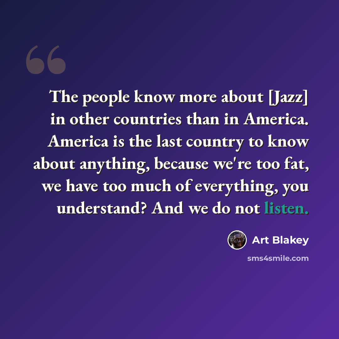 “The people know more about [Jazz] in other countries than in America. America is the last country to know about anything, because we're too fat, we have too much of everything, you understand? And we do not listen.” quote by Art Blakey