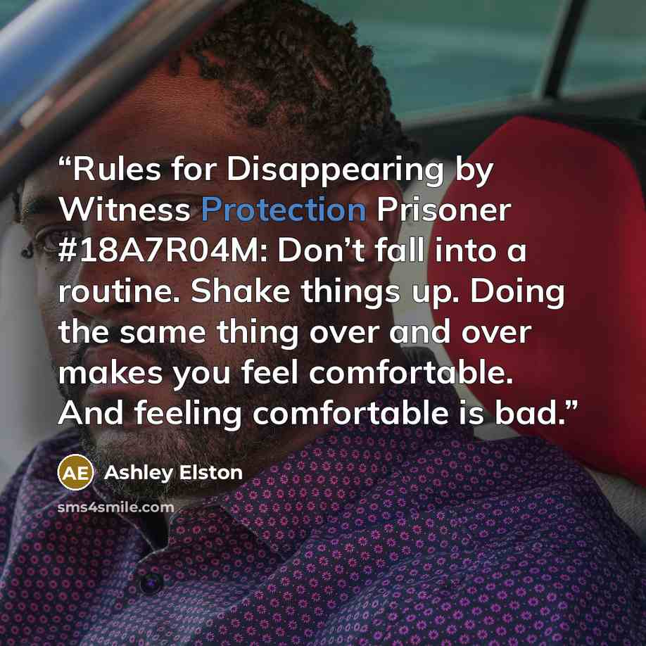 “Rules for Disappearing by Witness Protection Prisoner #18A7R04M: Don’t fall into a routine. Shake things up. Doing the same thing over and over makes you feel comfortable. And feeling comfortable is bad.” quote by Ashley Elston
