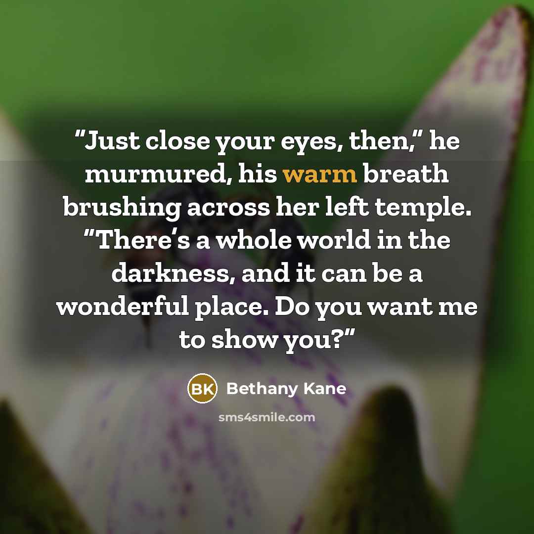 “Just close your eyes, then,” he murmured, his warm breath brushing across her left temple. “There’s a whole world in the darkness, and it can be a wonderful place. Do you want me to show you?” quote by Bethany Kane