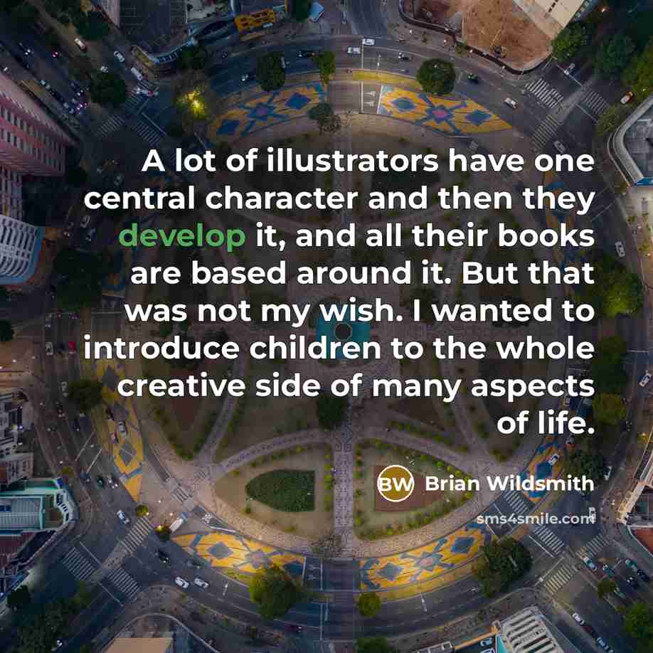 “A lot of illustrators have one central character and then they develop it, and all their books are based around it. But that was not my wish. I wanted to introduce children to the whole creative side of many aspects of life.” quote by Brian Wildsmith