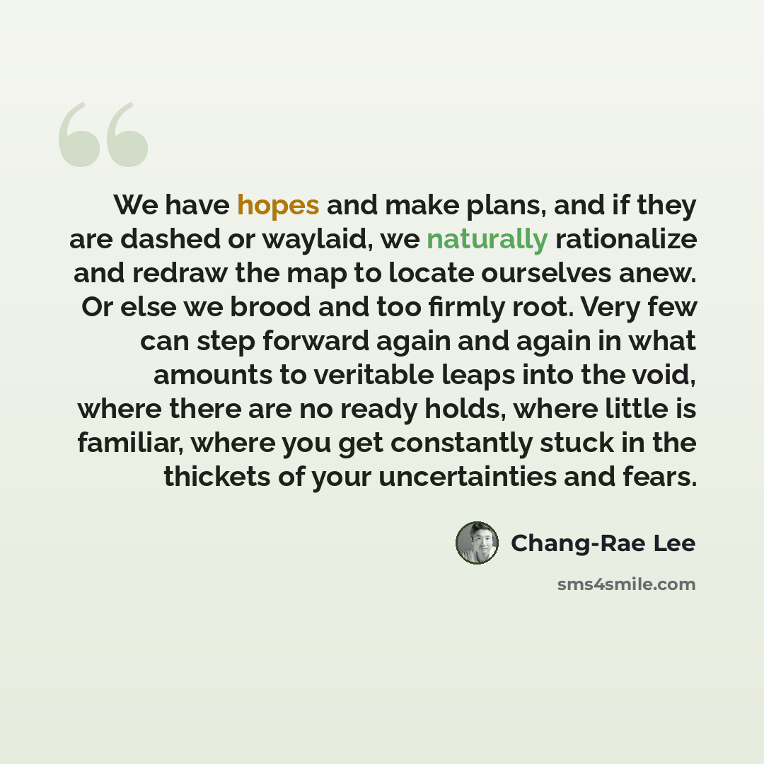 “We have hopes and make plans, and if they are dashed or waylaid, we naturally rationalize and redraw the map to locate ourselves anew. Or else we brood and too firmly root. Very few can step forward again and again in what amounts to veritable leaps into the void, where there are no ready holds…” quote by Chang-Rae Lee