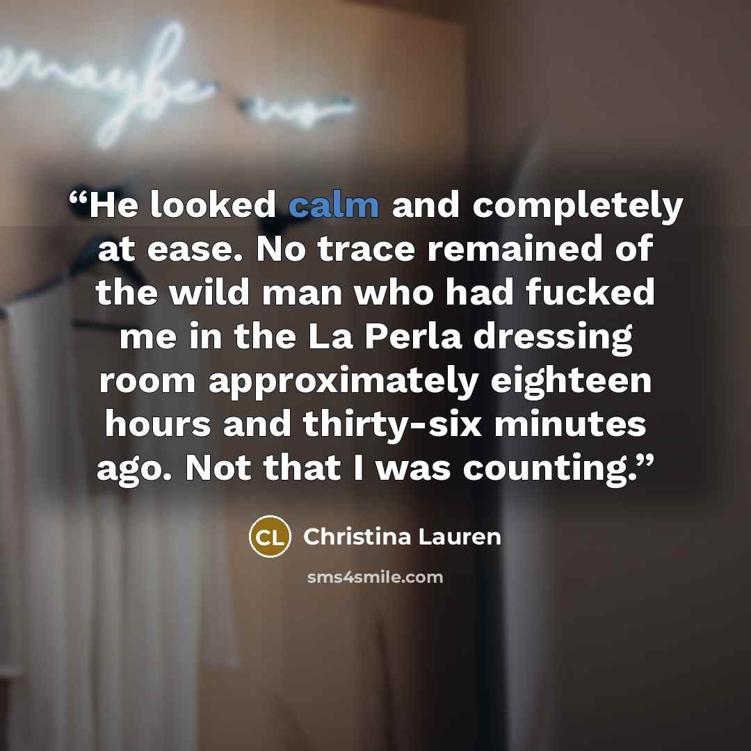 “He looked calm and completely at ease. No trace remained of the wild man who had fucked me in the La Perla dressing room approximately eighteen hours and thirty-six minutes ago. Not that I was counting.” quote by Christina Lauren
