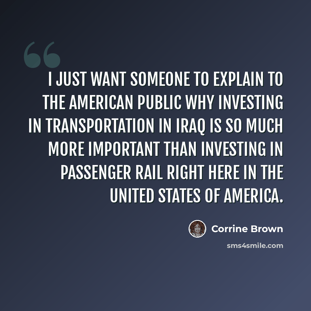 “I just want someone to explain to the American public why investing in transportation in Iraq is so much more important than investing in passenger rail right here in the United States of America.” quote by Corrine Brown