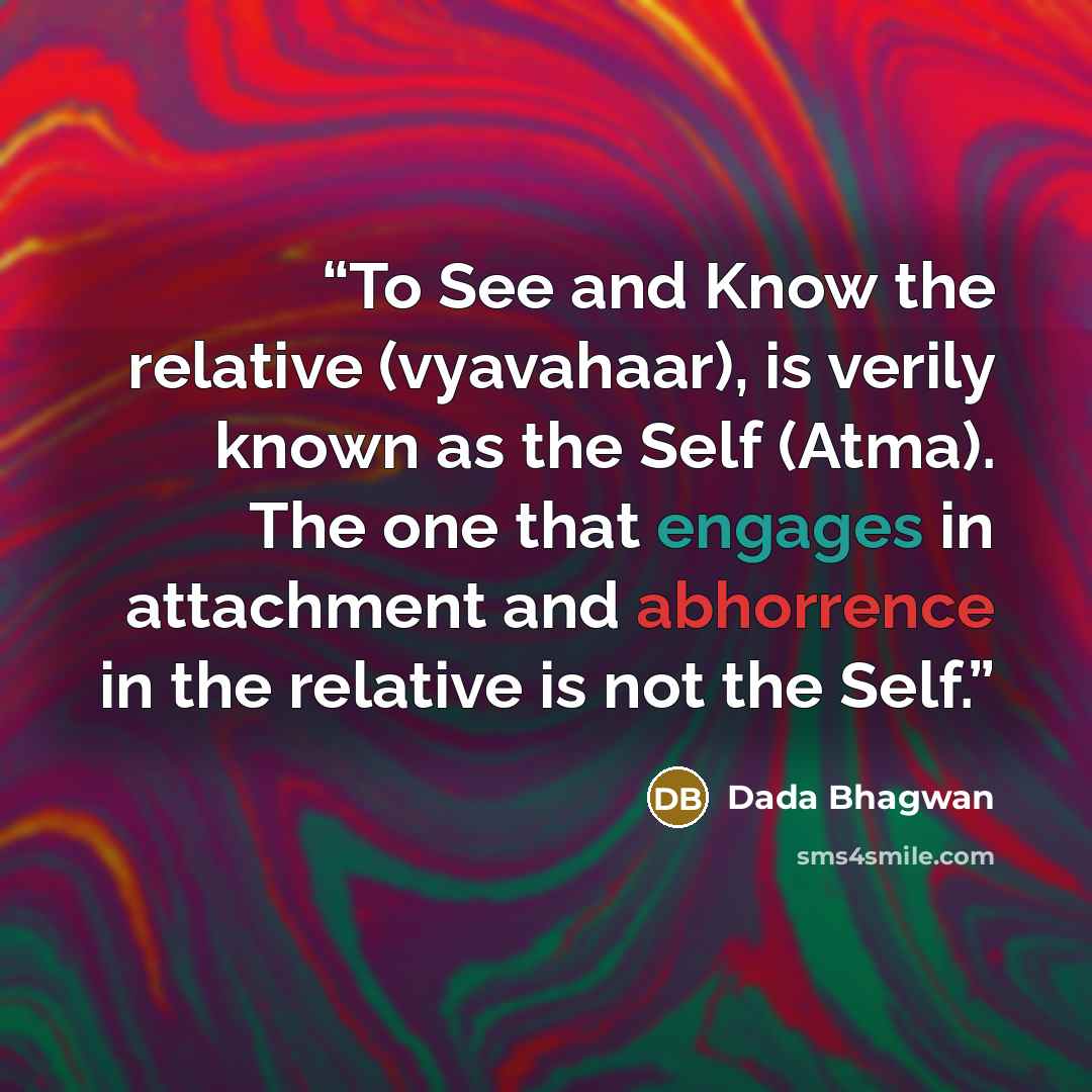 “To See and Know the relative (vyavahaar), is verily known as the Self (Atma). The one that engages in attachment and abhorrence in the relative is not the Self.” quote by Dada Bhagwan