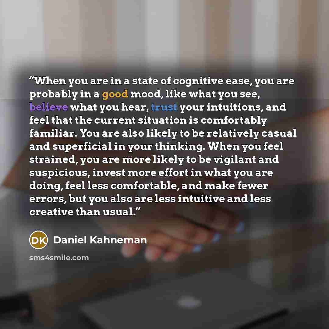 “When you are in a state of cognitive ease, you are probably in a good mood, like what you see, believe what you hear, trust your intuitions, and feel that the current situation is comfortably familiar. You are also likely to be relatively casual and superficial in your thinking. When you feel…” quote by Daniel Kahneman