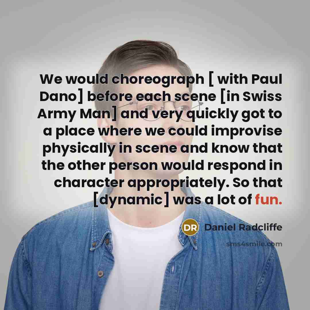 “We would choreograph [ with Paul Dano] before each scene [in Swiss Army Man] and very quickly got to a place where we could improvise physically in scene and know that the other person would respond in character appropriately. So that [dynamic] was a lot of fun.” quote by Daniel Radcliffe