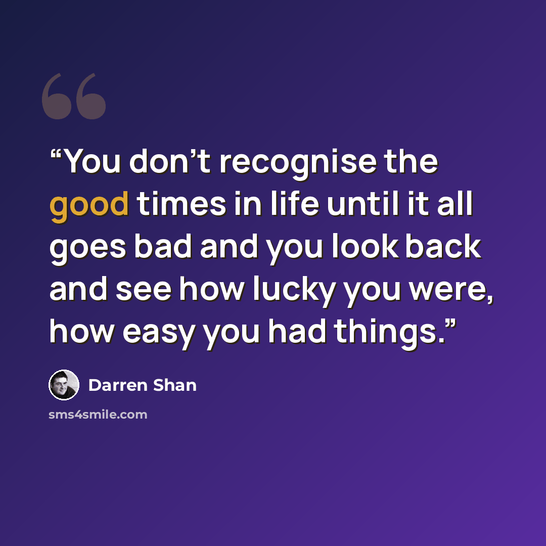 “You don't recognise the good times in life until it all goes bad and you look back and see how lucky you were, how easy you had things.” quote by Darren Shan