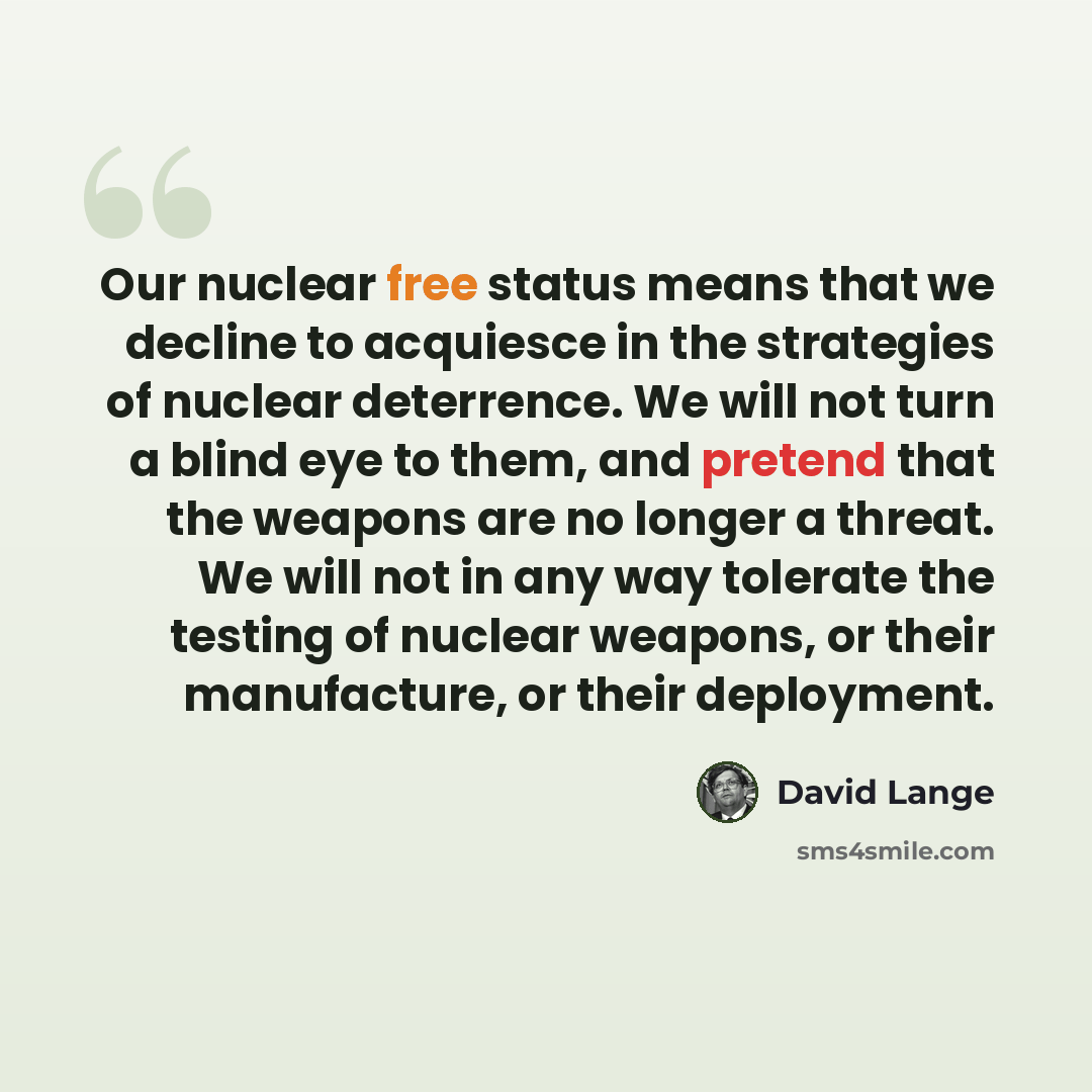 “Our nuclear free status means that we decline to acquiesce in the strategies of nuclear deterrence. We will not turn a blind eye to them, and pretend that the weapons are no longer a threat. We will not in any way tolerate the testing of nuclear weapons, or their manufacture, or their deployment.” quote by David Lange