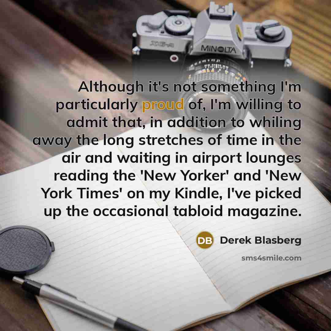 “Although it's not something I'm particularly proud of, I'm willing to admit that, in addition to whiling away the long stretches of time in the air and waiting in airport lounges reading the 'New Yorker' and 'New York Times' on my Kindle, I've picked up the occasional tabloid magazine.” quote by Derek Blasberg