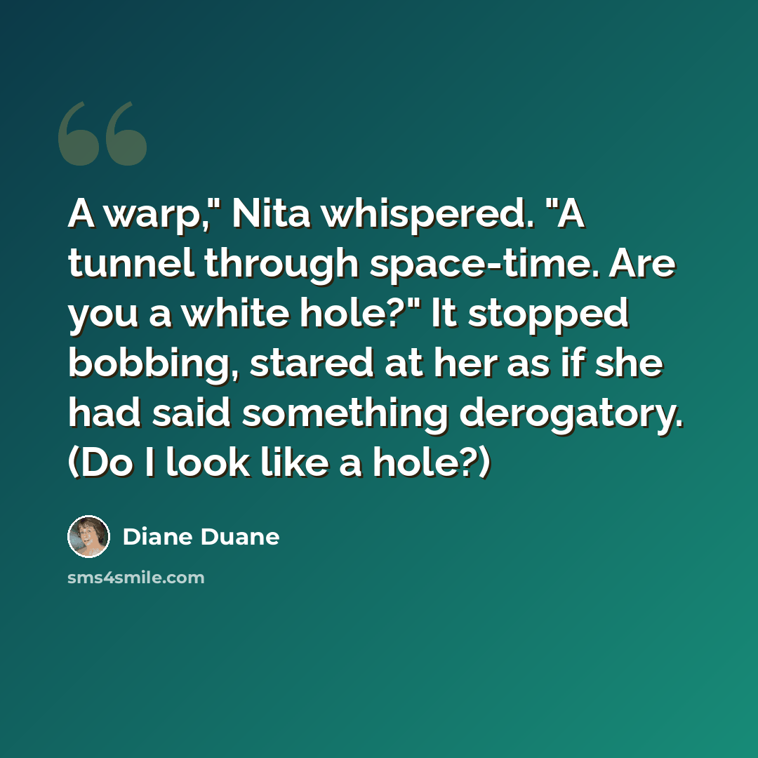 “A warp," Nita whispered. "A tunnel through space-time. Are you a white hole?" It stopped bobbing, stared at her as if she had said something derogatory. (Do I look like a hole?)” quote by Diane Duane