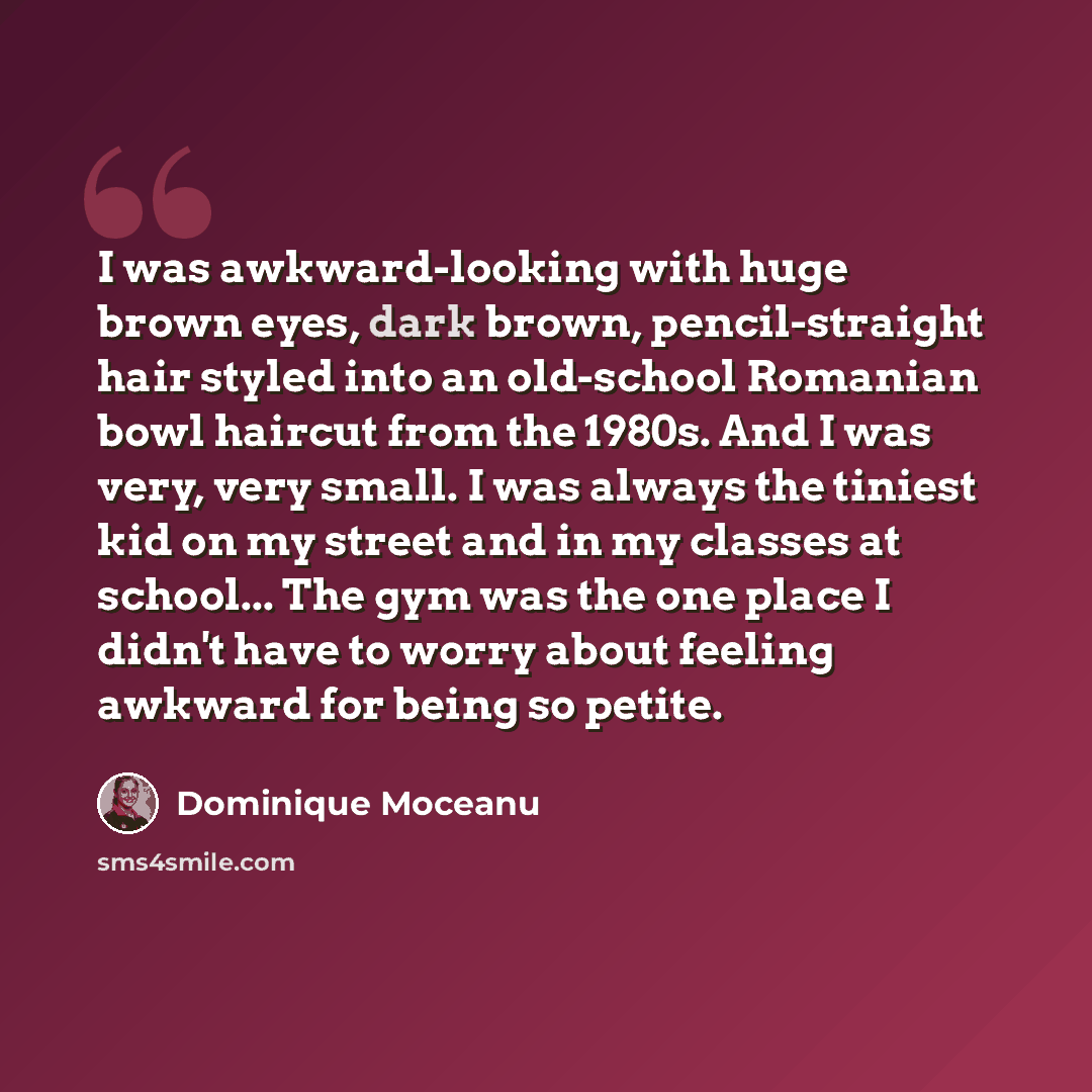 “I was awkward-looking with huge brown eyes, dark brown, pencil-straight hair styled into an old-school Romanian bowl haircut from the 1980s. And I was very, very small. I was always the tiniest kid on my street and in my classes at school... The gym was the one place I didn't have to worry about…” quote by Dominique Moceanu