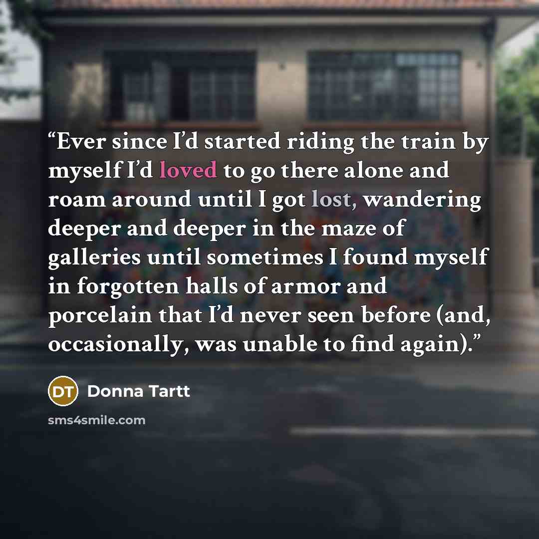 “Ever since I’d started riding the train by myself I’d loved to go there alone and roam around until I got lost, wandering deeper and deeper in the maze of galleries until sometimes I found myself in forgotten halls of armor and porcelain that I’d never seen before (and, occasionally, was unable to…” quote by Donna Tartt