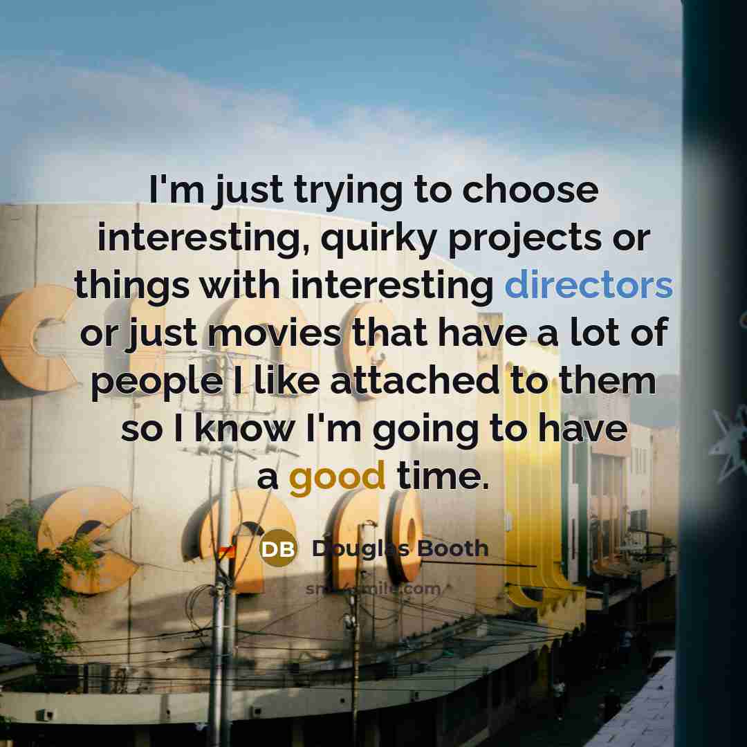 “I'm just trying to choose interesting, quirky projects or things with interesting directors or just movies that have a lot of people I like attached to them so I know I'm going to have a good time.” quote by Douglas Booth