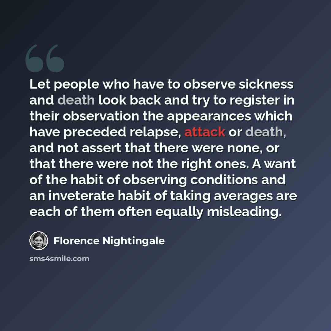 “Let people who have to observe sickness and death look back and try to register in their observation the appearances which have preceded relapse, attack or death, and not assert that there were none, or that there were not the right ones. A want of the habit of observing conditions and an…” quote by Florence Nightingale