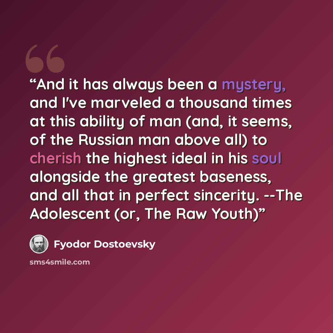 “And it has always been a mystery, and I've marveled a thousand times at this ability of man (and, it seems, of the Russian man above all) to cherish the highest ideal in his soul alongside the greatest baseness, and all that in perfect sincerity. --The Adolescent (or, The Raw Youth)” quote by Fyodor Dostoevsky
