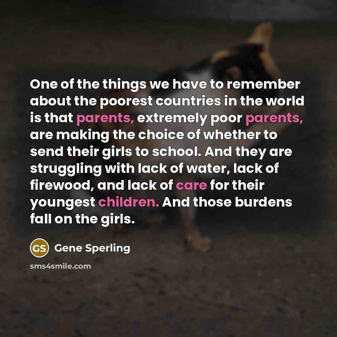 “One of the things we have to remember about the poorest countries in the world is that parents, extremely poor parents, are making the choice of whether to send their girls to school. And they are struggling with lack of water, lack of firewood, and lack of care for their youngest children. And…” quote by Gene Sperling